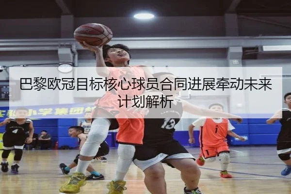 巴黎欧冠目标核心球员合同进展牵动未来计划解析