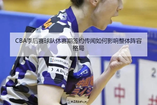 CBA季后赛球队休赛期签约传闻如何影响整体阵容格局